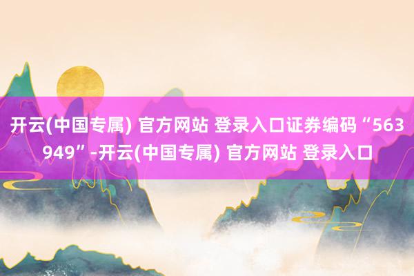 开云(中国专属) 官方网站 登录入口证券编码“563949”-开云(中国专属) 官方网站 登录入口