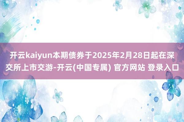 开云kaiyun本期债券于2025年2月28日起在深交所上市交游-开云(中国专属) 官方网站 登录入口