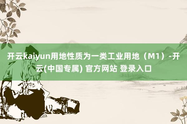 开云kaiyun用地性质为一类工业用地（M1）-开云(中国专属) 官方网站 登录入口