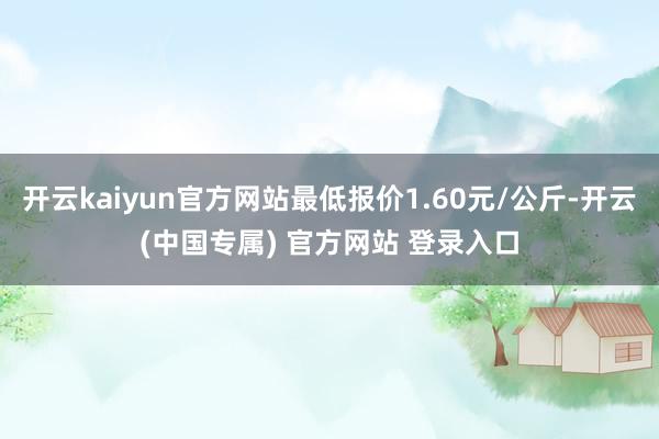 开云kaiyun官方网站最低报价1.60元/公斤-开云(中国专属) 官方网站 登录入口