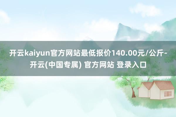 开云kaiyun官方网站最低报价140.00元/公斤-开云(中国专属) 官方网站 登录入口