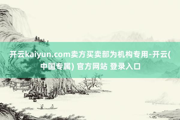 开云kaiyun.com卖方买卖部为机构专用-开云(中国专属) 官方网站 登录入口