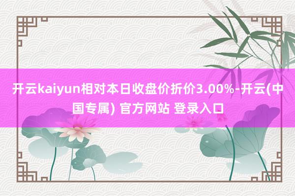 开云kaiyun相对本日收盘价折价3.00%-开云(中国专属) 官方网站 登录入口