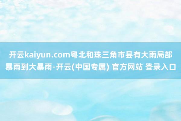 开云kaiyun.com粤北和珠三角市县有大雨局部暴雨到大暴雨-开云(中国专属) 官方网站 登录入口