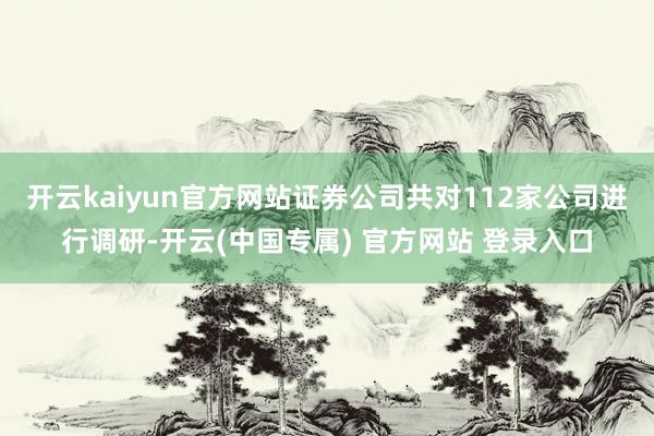 开云kaiyun官方网站证券公司共对112家公司进行调研-开云(中国专属) 官方网站 登录入口