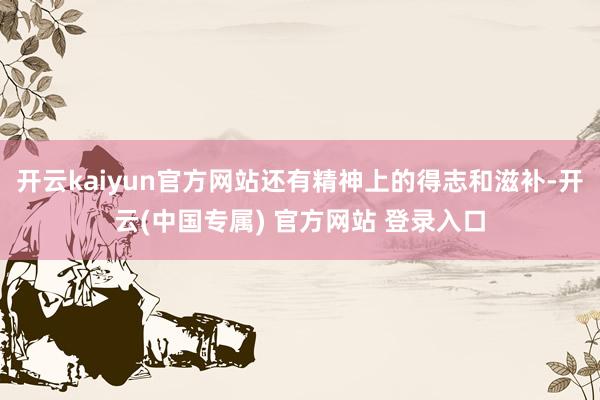 开云kaiyun官方网站还有精神上的得志和滋补-开云(中国专属) 官方网站 登录入口