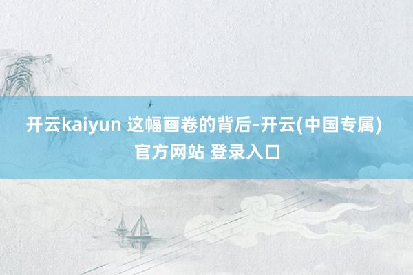 开云kaiyun 　　这幅画卷的背后-开云(中国专属) 官方网站 登录入口