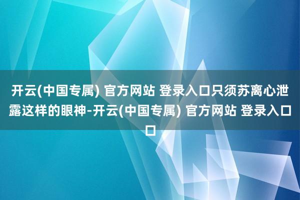 开云(中国专属) 官方网站 登录入口只须苏离心泄露这样的眼神-开云(中国专属) 官方网站 登录入口