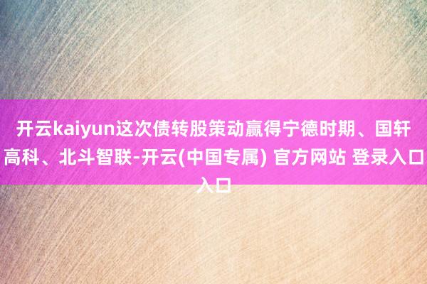 开云kaiyun这次债转股策动赢得宁德时期、国轩高科、北斗智联-开云(中国专属) 官方网站 登录入口