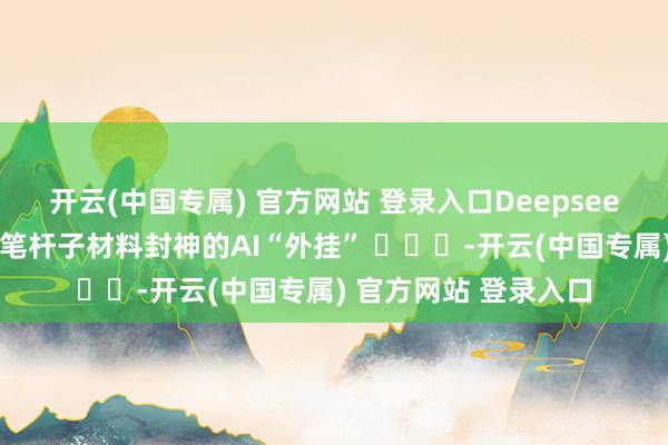 开云(中国专属) 官方网站 登录入口Deepseek体制内办公速通！笔杆子材料封神的AI“外挂” ​​​-开云(中国专属) 官方网站 登录入口