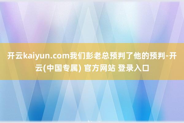 开云kaiyun.com我们彭老总预判了他的预判-开云(中国专属) 官方网站 登录入口