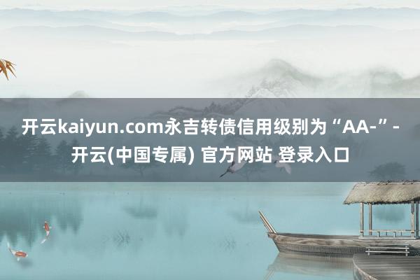 开云kaiyun.com永吉转债信用级别为“AA-”-开云(中国专属) 官方网站 登录入口