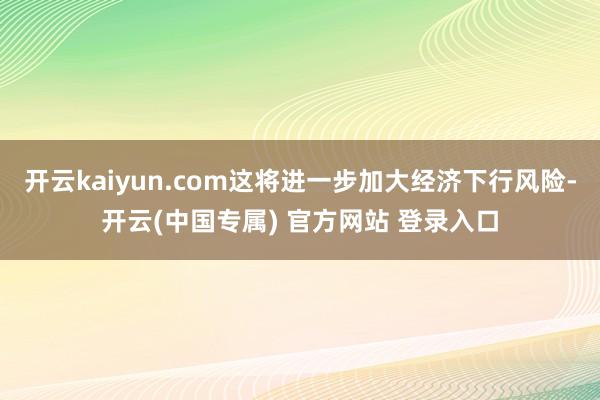 开云kaiyun.com这将进一步加大经济下行风险-开云(中国专属) 官方网站 登录入口