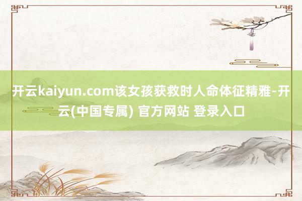 开云kaiyun.com该女孩获救时人命体征精雅-开云(中国专属) 官方网站 登录入口