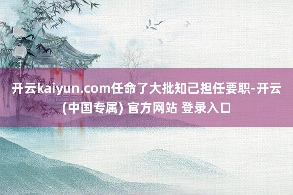开云kaiyun.com任命了大批知己担任要职-开云(中国专属) 官方网站 登录入口
