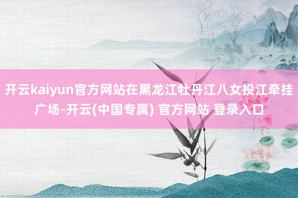 开云kaiyun官方网站在黑龙江牡丹江八女投江牵挂广场-开云(中国专属) 官方网站 登录入口
