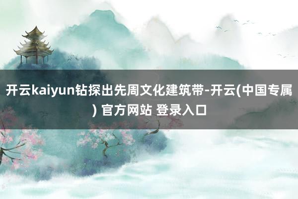 开云kaiyun钻探出先周文化建筑带-开云(中国专属) 官方网站 登录入口