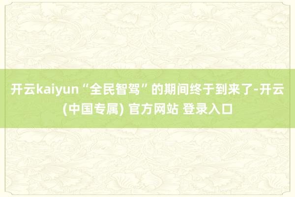 开云kaiyun“全民智驾”的期间终于到来了-开云(中国专属) 官方网站 登录入口
