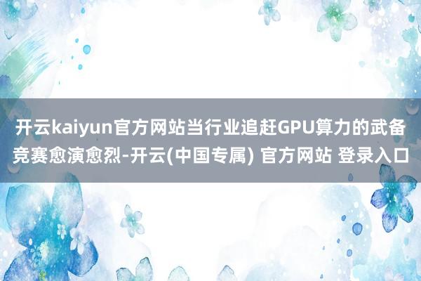 开云kaiyun官方网站当行业追赶GPU算力的武备竞赛愈演愈烈-开云(中国专属) 官方网站 登录入口