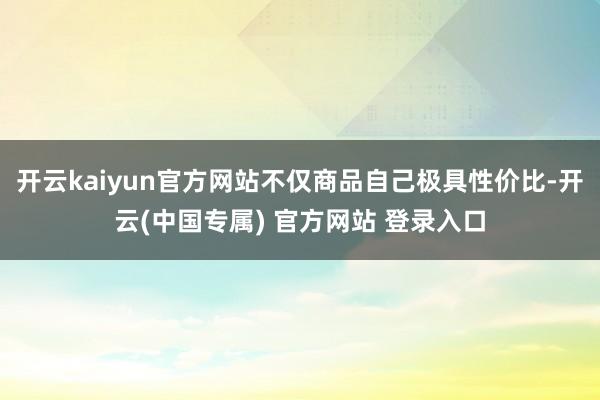 开云kaiyun官方网站不仅商品自己极具性价比-开云(中国专属) 官方网站 登录入口