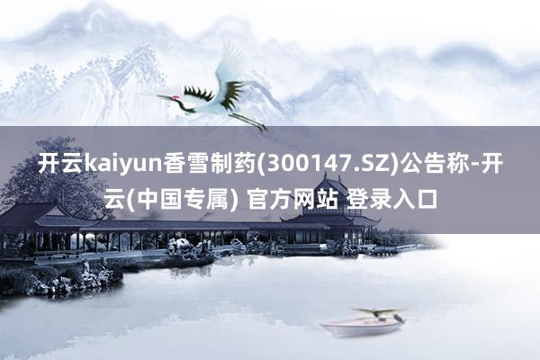 开云kaiyun香雪制药(300147.SZ)公告称-开云(中国专属) 官方网站 登录入口