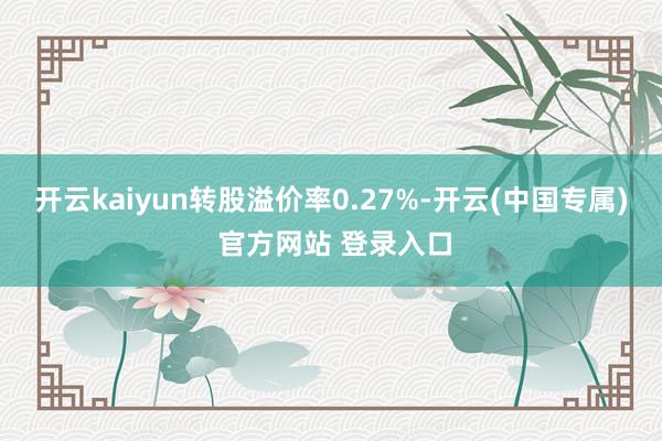 开云kaiyun转股溢价率0.27%-开云(中国专属) 官方网站 登录入口