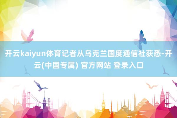 开云kaiyun体育记者从乌克兰国度通信社获悉-开云(中国专属) 官方网站 登录入口