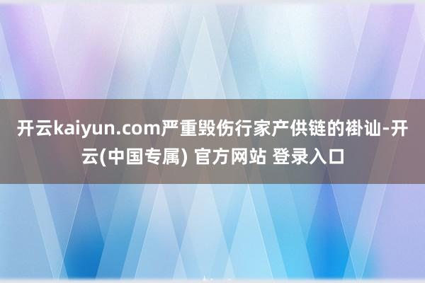 开云kaiyun.com严重毁伤行家产供链的褂讪-开云(中国专属) 官方网站 登录入口