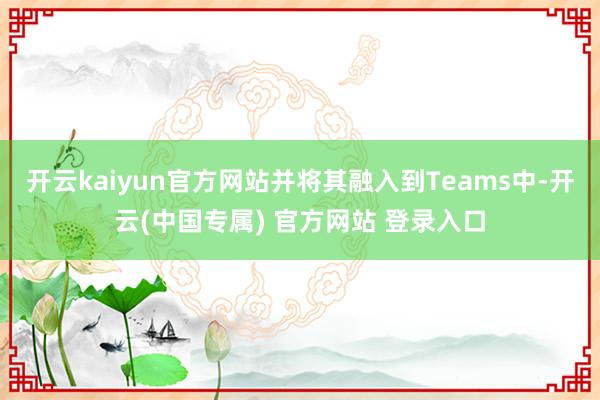 开云kaiyun官方网站并将其融入到Teams中-开云(中国专属) 官方网站 登录入口