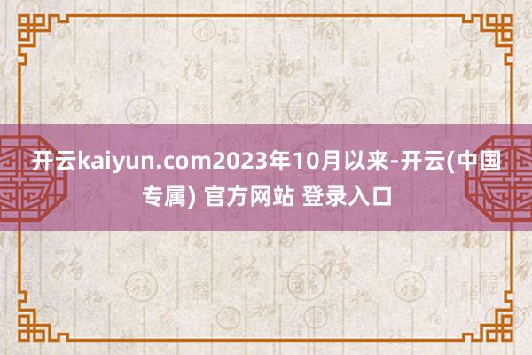 开云kaiyun.com2023年10月以来-开云(中国专属) 官方网站 登录入口