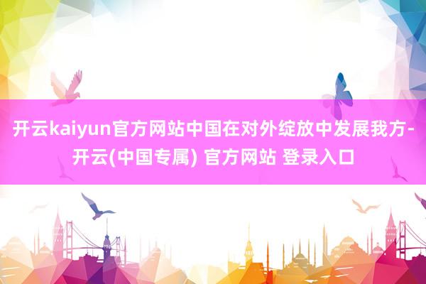 开云kaiyun官方网站中国在对外绽放中发展我方-开云(中国专属) 官方网站 登录入口