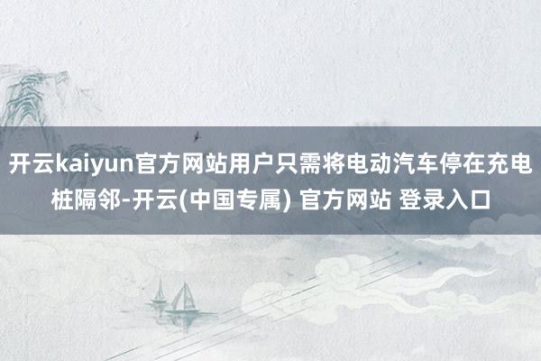 开云kaiyun官方网站用户只需将电动汽车停在充电桩隔邻-开云(中国专属) 官方网站 登录入口