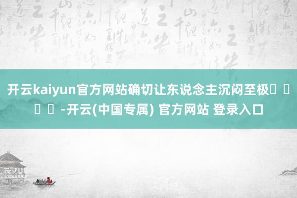 开云kaiyun官方网站确切让东说念主沉闷至极����-开云(中国专属) 官方网站 登录入口