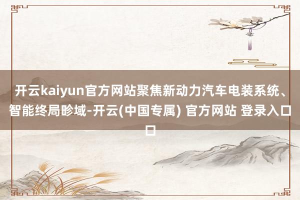 开云kaiyun官方网站聚焦新动力汽车电装系统、智能终局畛域-开云(中国专属) 官方网站 登录入口