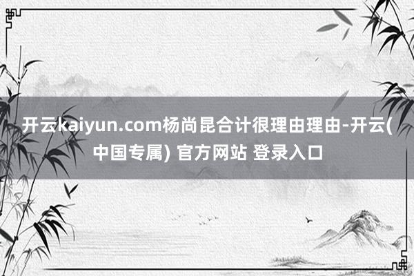 开云kaiyun.com杨尚昆合计很理由理由-开云(中国专属) 官方网站 登录入口