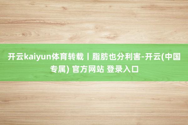 开云kaiyun体育转载丨脂肪也分利害-开云(中国专属) 官方网站 登录入口