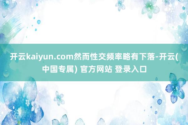 开云kaiyun.com然而性交频率略有下落-开云(中国专属) 官方网站 登录入口