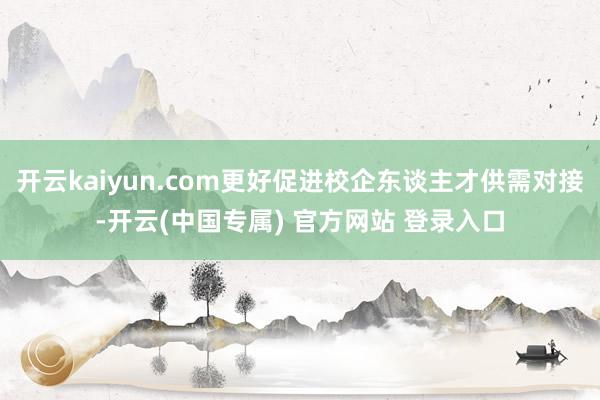 开云kaiyun.com更好促进校企东谈主才供需对接-开云(中国专属) 官方网站 登录入口