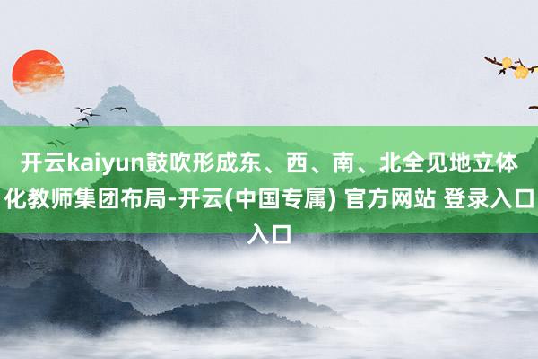 开云kaiyun鼓吹形成东、西、南、北全见地立体化教师集团布局-开云(中国专属) 官方网站 登录入口