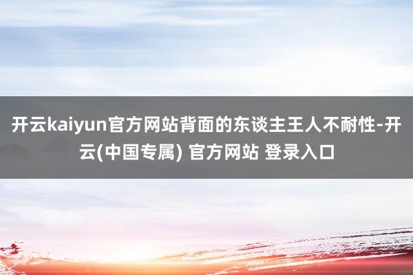 开云kaiyun官方网站背面的东谈主王人不耐性-开云(中国专属) 官方网站 登录入口