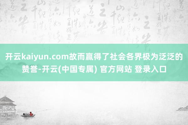 开云kaiyun.com故而赢得了社会各界极为泛泛的赞誉-开云(中国专属) 官方网站 登录入口