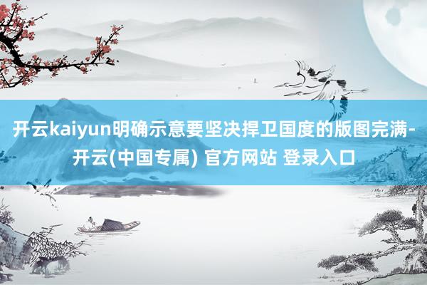 开云kaiyun明确示意要坚决捍卫国度的版图完满-开云(中国专属) 官方网站 登录入口