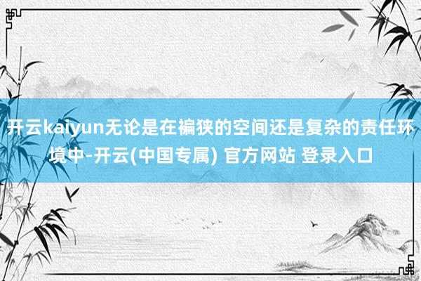 开云kaiyun无论是在褊狭的空间还是复杂的责任环境中-开云(中国专属) 官方网站 登录入口