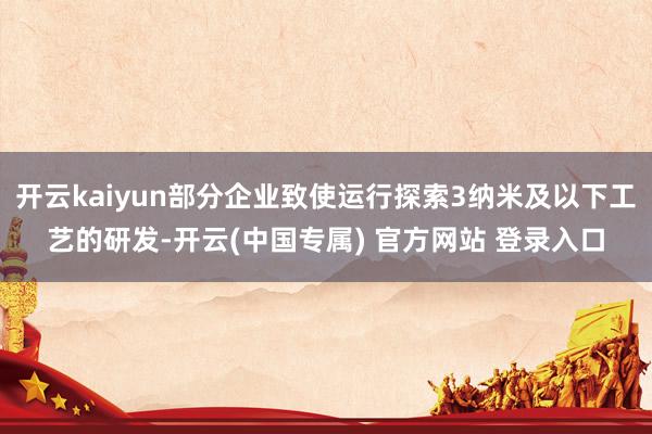 开云kaiyun部分企业致使运行探索3纳米及以下工艺的研发-开云(中国专属) 官方网站 登录入口