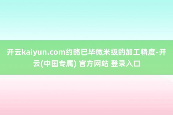 开云kaiyun.com约略已毕微米级的加工精度-开云(中国专属) 官方网站 登录入口