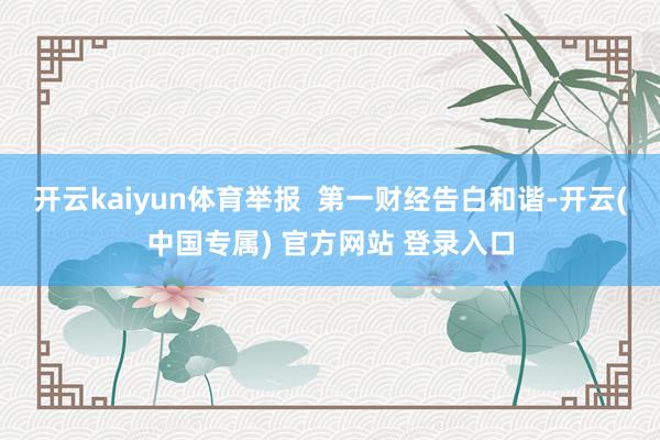 开云kaiyun体育举报  第一财经告白和谐-开云(中国专属) 官方网站 登录入口