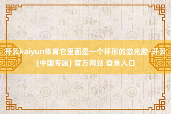 开云kaiyun体育它里面是一个环形的激光腔-开云(中国专属) 官方网站 登录入口