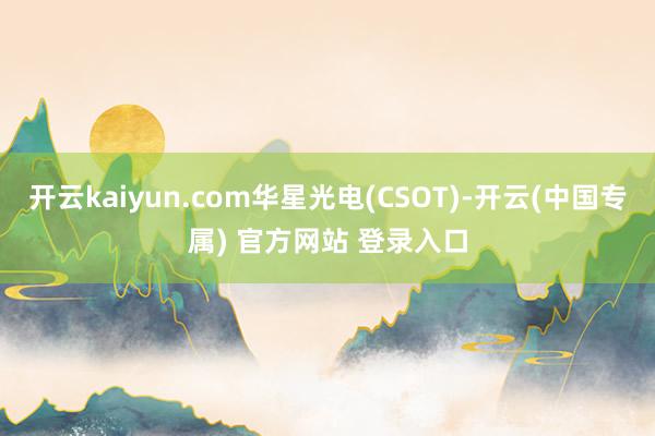 开云kaiyun.com华星光电(CSOT)-开云(中国专属) 官方网站 登录入口
