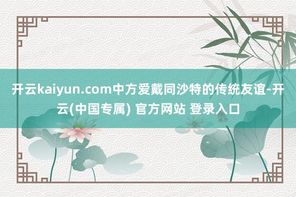 开云kaiyun.com中方爱戴同沙特的传统友谊-开云(中国专属) 官方网站 登录入口