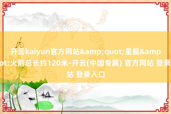 开云kaiyun官方网站"星舰"火箭总长约120米-开云(中国专属) 官方网站 登录入口